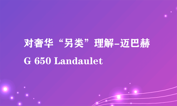 对奢华“另类”理解-迈巴赫G 650 Landaulet