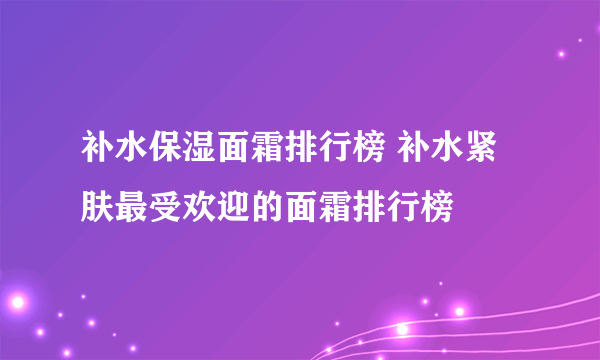 补水保湿面霜排行榜 补水紧肤最受欢迎的面霜排行榜