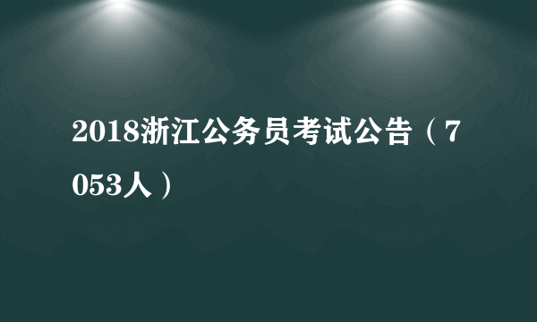 2018浙江公务员考试公告（7053人）