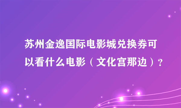 苏州金逸国际电影城兑换券可以看什么电影（文化宫那边）？