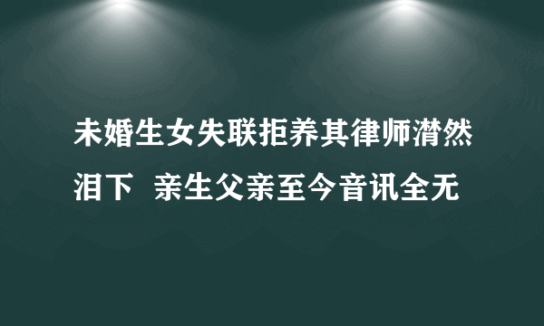 未婚生女失联拒养其律师潸然泪下  亲生父亲至今音讯全无