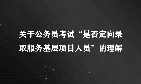 关于公务员考试“是否定向录取服务基层项目人员”的理解