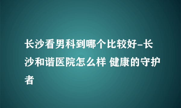 长沙看男科到哪个比较好-长沙和谐医院怎么样 健康的守护者