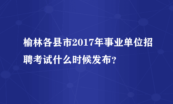 榆林各县市2017年事业单位招聘考试什么时候发布？