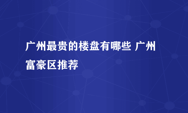 广州最贵的楼盘有哪些 广州富豪区推荐