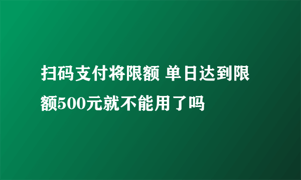 扫码支付将限额 单日达到限额500元就不能用了吗