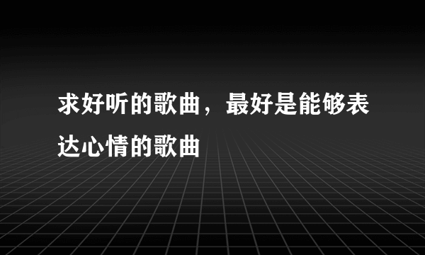 求好听的歌曲，最好是能够表达心情的歌曲