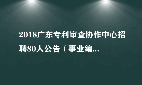 2018广东专利审查协作中心招聘80人公告（事业编制待遇）