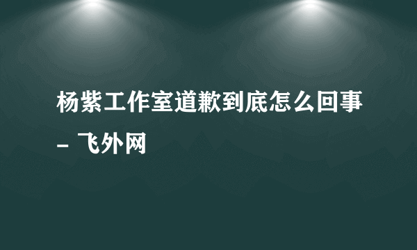 杨紫工作室道歉到底怎么回事- 飞外网