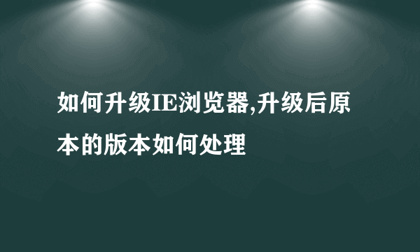 如何升级IE浏览器,升级后原本的版本如何处理