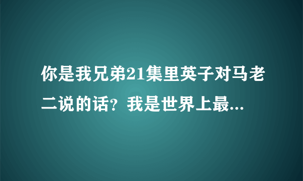 你是我兄弟21集里英子对马老二说的话？我是世界上最死皮赖脸的人，你是世界上最不开窍的人，的完整版？