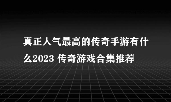 真正人气最高的传奇手游有什么2023 传奇游戏合集推荐