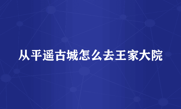 从平遥古城怎么去王家大院