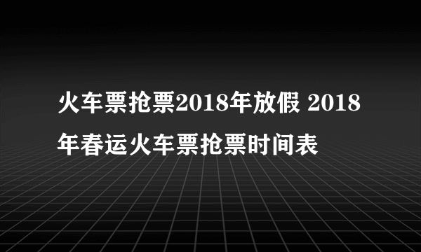 火车票抢票2018年放假 2018年春运火车票抢票时间表