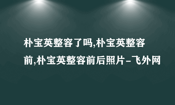 朴宝英整容了吗,朴宝英整容前,朴宝英整容前后照片-飞外网