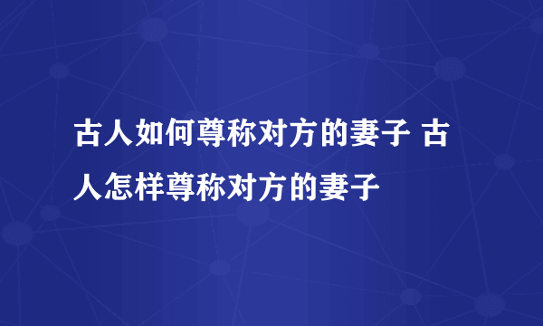 古人如何尊称对方的妻子 古人怎样尊称对方的妻子