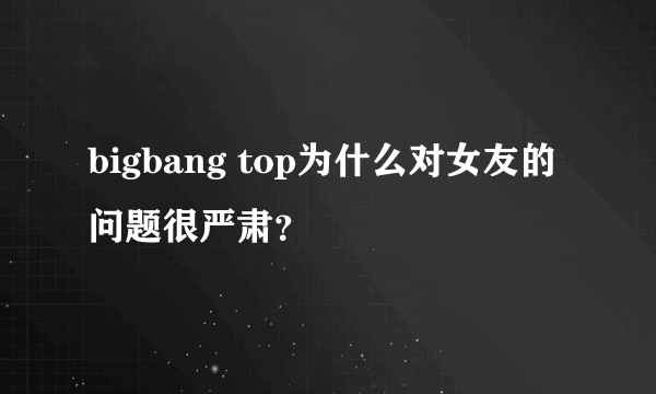 bigbang top为什么对女友的问题很严肃？