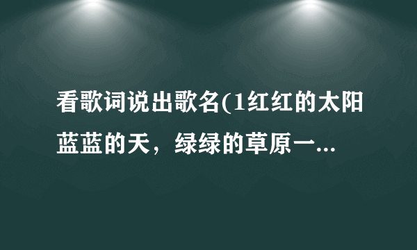 看歌词说出歌名(1红红的太阳蓝蓝的天，绿绿的草原一望无边，我那可爱的人在眼前……2天真？