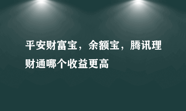 平安财富宝，余额宝，腾讯理财通哪个收益更高