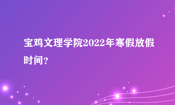 宝鸡文理学院2022年寒假放假时间？