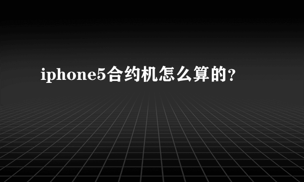 iphone5合约机怎么算的？