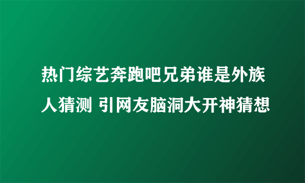 热门综艺奔跑吧兄弟谁是外族人猜测 引网友脑洞大开神猜想