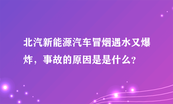 北汽新能源汽车冒烟遇水又爆炸，事故的原因是是什么？