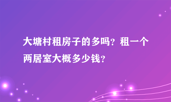 大塘村租房子的多吗？租一个两居室大概多少钱？