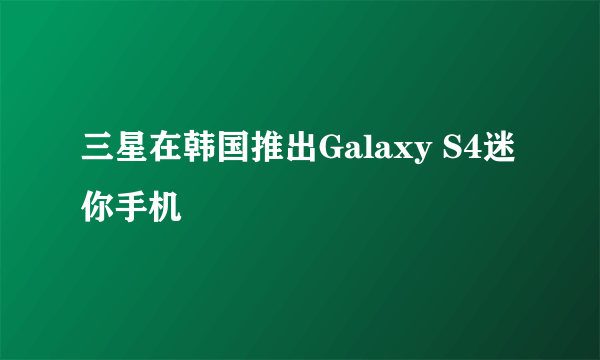 三星在韩国推出Galaxy S4迷你手机