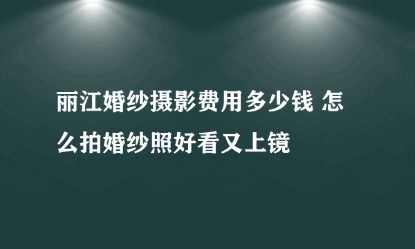 丽江婚纱摄影费用多少钱 怎么拍婚纱照好看又上镜