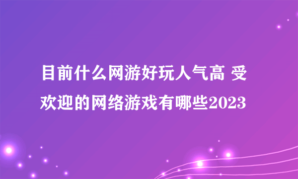 目前什么网游好玩人气高 受欢迎的网络游戏有哪些2023