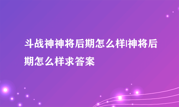 斗战神神将后期怎么样|神将后期怎么样求答案