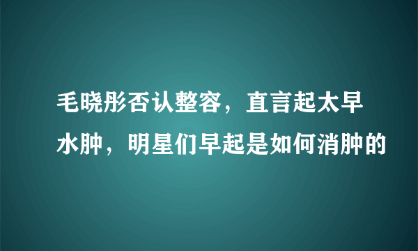 毛晓彤否认整容，直言起太早水肿，明星们早起是如何消肿的