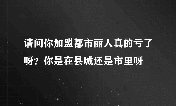 请问你加盟都市丽人真的亏了呀？你是在县城还是市里呀