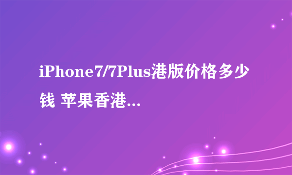 iPhone7/7Plus港版价格多少钱 苹果香港官网iPhone7报价