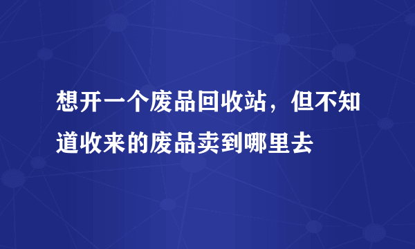 想开一个废品回收站，但不知道收来的废品卖到哪里去