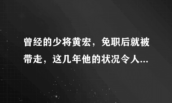 曾经的少将黄宏，免职后就被带走，这几年他的状况令人唏嘘，发生了什么？