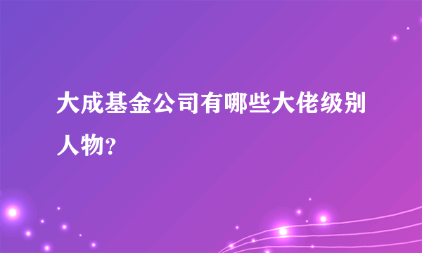 大成基金公司有哪些大佬级别人物？