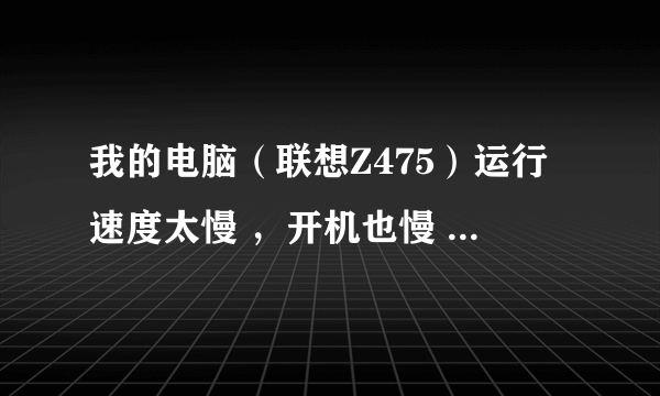 我的电脑（联想Z475）运行速度太慢 ，开机也慢 ，怎么办。？