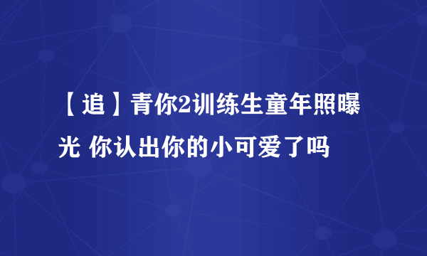 【追】青你2训练生童年照曝光 你认出你的小可爱了吗