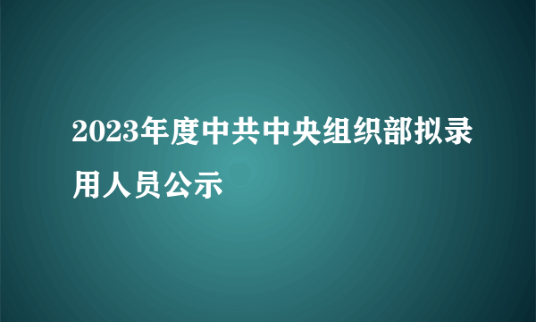 2023年度中共中央组织部拟录用人员公示