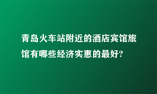 青岛火车站附近的酒店宾馆旅馆有哪些经济实惠的最好?