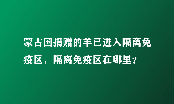 蒙古国捐赠的羊已进入隔离免疫区，隔离免疫区在哪里？