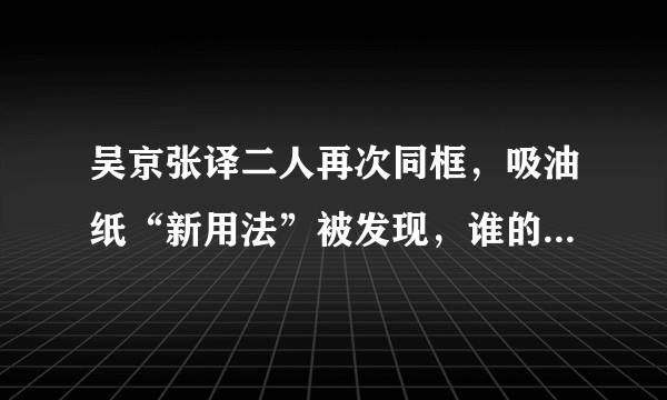 吴京张译二人再次同框，吸油纸“新用法”被发现，谁的使用方法更“奇葩”？