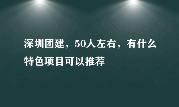 深圳团建，50人左右，有什么特色项目可以推荐