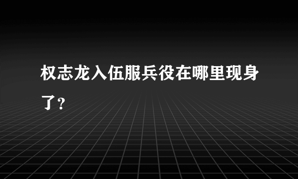 权志龙入伍服兵役在哪里现身了？