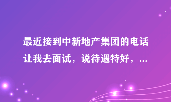 最近接到中新地产集团的电话让我去面试，说待遇特好，我怕是骗子北京中新地产集团待遇怎么样？？急求，谢