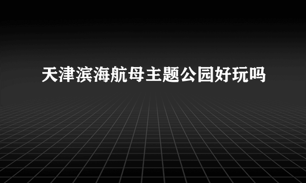 天津滨海航母主题公园好玩吗