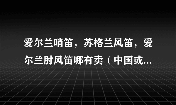 爱尔兰哨笛，苏格兰风笛，爱尔兰肘风笛哪有卖（中国或英国）价位？我心依旧和勇敢的心是哪个伴奏？