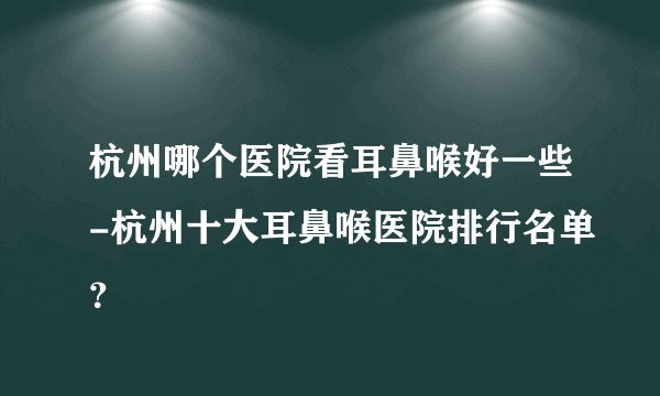 杭州哪个医院看耳鼻喉好一些-杭州十大耳鼻喉医院排行名单？